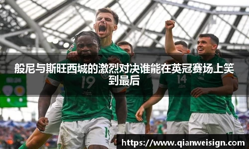 般尼与斯旺西城的激烈对决谁能在英冠赛场上笑到最后